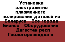 Установки электролитно-плазменного  полирования деталей из Беларуси - Все города Бизнес » Оборудование   . Дагестан респ.,Геологоразведка п.